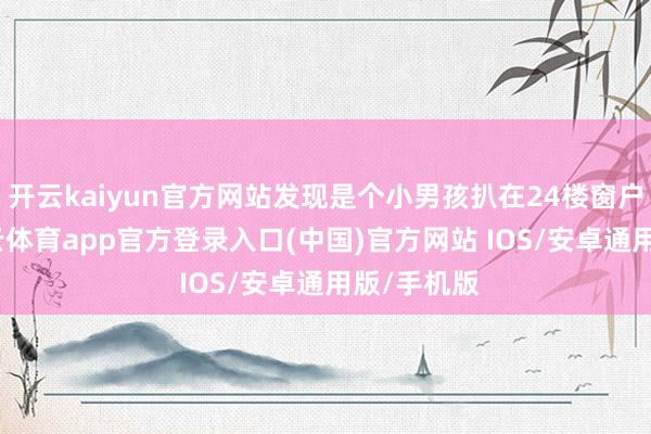 开云kaiyun官方网站发现是个小男孩扒在24楼窗户外边-kai云体育app官方登录入口(中国)官方网站 IOS/安卓通用版/手机版