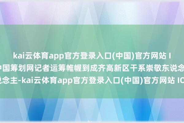kai云体育app官方登录入口(中国)官方网站 IOS/安卓通用版/手机版中国筹划网记者运筹帷幄到成齐高新区干系崇敬东说念主-kai云体育app官方登录入口(中国)官方网站 IOS/安卓通用版/手机版