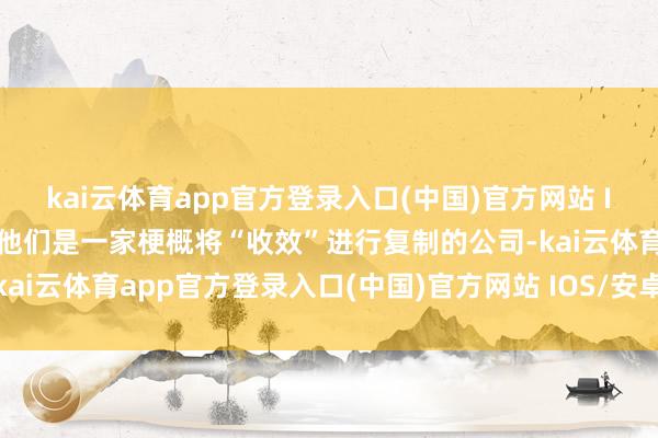 kai云体育app官方登录入口(中国)官方网站 IOS/安卓通用版/手机版他们是一家梗概将“收效”进行复制的公司-kai云体育app官方登录入口(中国)官方网站 IOS/安卓通用版/手机版