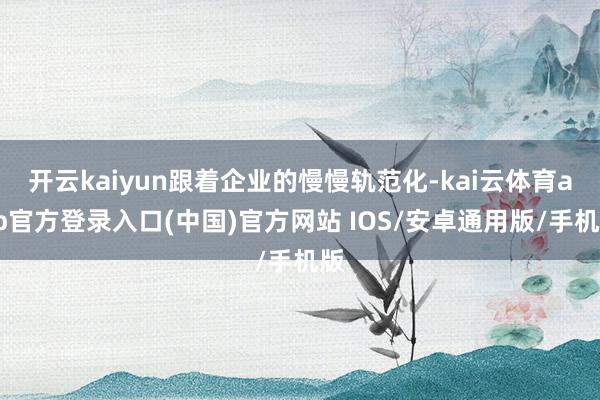 开云kaiyun跟着企业的慢慢轨范化-kai云体育app官方登录入口(中国)官方网站 IOS/安卓通用版/手机版