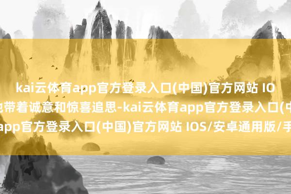 kai云体育app官方登录入口(中国)官方网站 IOS/安卓通用版/手机版她带着诚意和惊喜追思-kai云体育app官方登录入口(中国)官方网站 IOS/安卓通用版/手机版