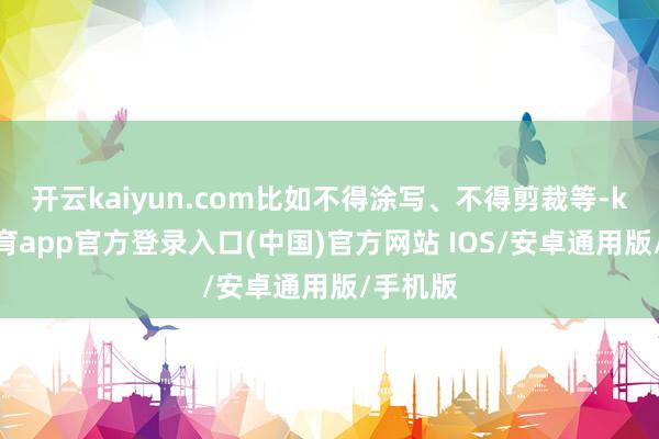 开云kaiyun.com比如不得涂写、不得剪裁等-kai云体育app官方登录入口(中国)官方网站 IOS/安卓通用版/手机版