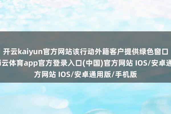 开云kaiyun官方网站该行动外籍客户提供绿色窗口优先办理-kai云体育app官方登录入口(中国)官方网站 IOS/安卓通用版/手机版