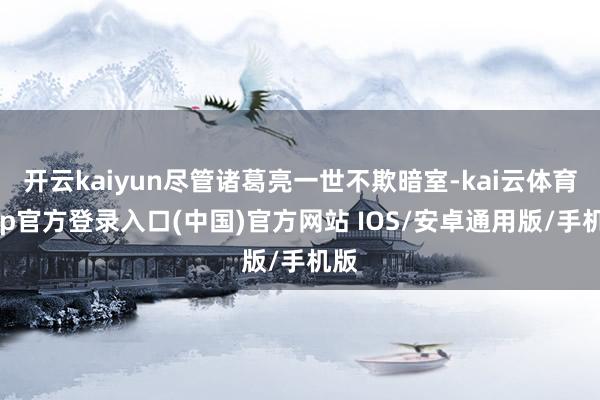 开云kaiyun尽管诸葛亮一世不欺暗室-kai云体育app官方登录入口(中国)官方网站 IOS/安卓通用版/手机版