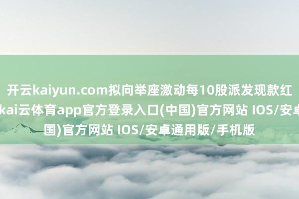 开云kaiyun.com拟向举座激动每10股派发现款红利0.5元(含税)-kai云体育app官方登录入口(中国)官方网站 IOS/安卓通用版/手机版