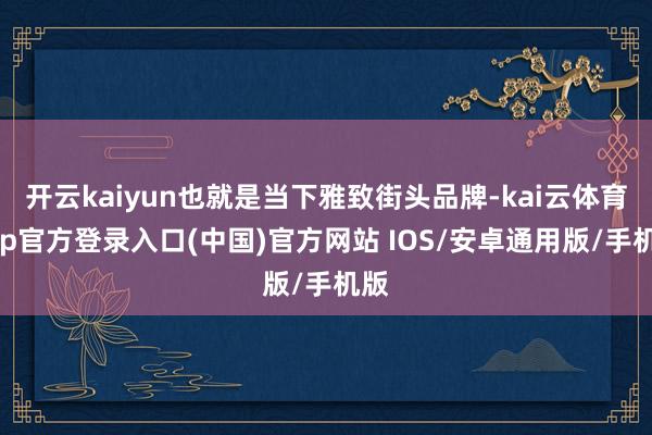 开云kaiyun也就是当下雅致街头品牌-kai云体育app官方登录入口(中国)官方网站 IOS/安卓通用版/手机版