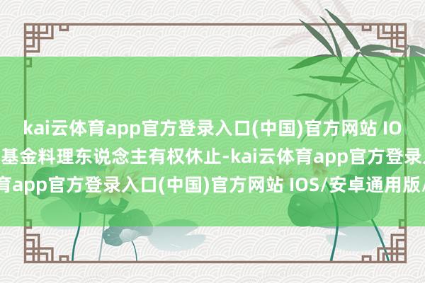 kai云体育app官方登录入口(中国)官方网站 IOS/安卓通用版/手机版本基金料理东说念主有权休止-kai云体育app官方登录入口(中国)官方网站 IOS/安卓通用版/手机版