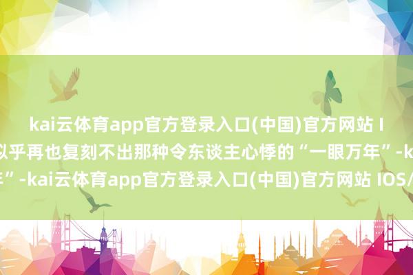 kai云体育app官方登录入口(中国)官方网站 IOS/安卓通用版/手机版似乎再也复刻不出那种令东谈主心悸的“一眼万年”-kai云体育app官方登录入口(中国)官方网站 IOS/安卓通用版/手机版