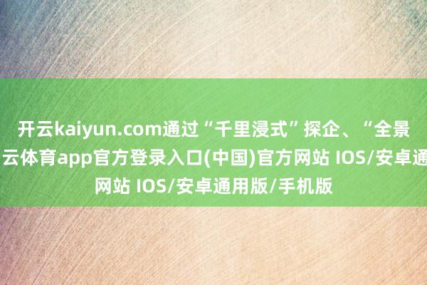 开云kaiyun.com通过“千里浸式”探企、“全景式”招工-kai云体育app官方登录入口(中国)官方网站 IOS/安卓通用版/手机版