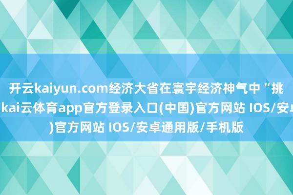 开云kaiyun.com经济大省在寰宇经济神气中“挑大梁”起势有劲-kai云体育app官方登录入口(中国)官方网站 IOS/安卓通用版/手机版