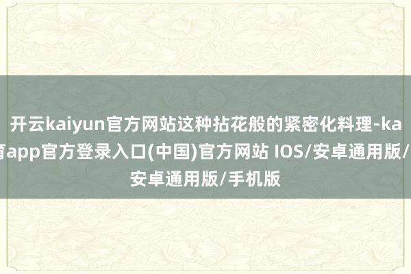 开云kaiyun官方网站这种拈花般的紧密化料理-kai云体育app官方登录入口(中国)官方网站 IOS/安卓通用版/手机版