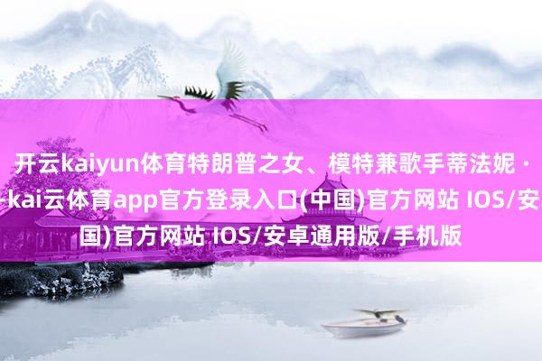 开云kaiyun体育特朗普之女、模特兼歌手蒂法妮 · 特朗普诞下一子-kai云体育app官方登录入口(中国)官方网站 IOS/安卓通用版/手机版