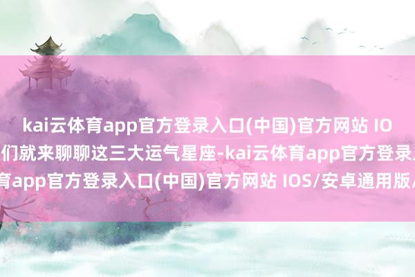 kai云体育app官方登录入口(中国)官方网站 IOS/安卓通用版/手机版咱们就来聊聊这三大运气星座-kai云体育app官方登录入口(中国)官方网站 IOS/安卓通用版/手机版