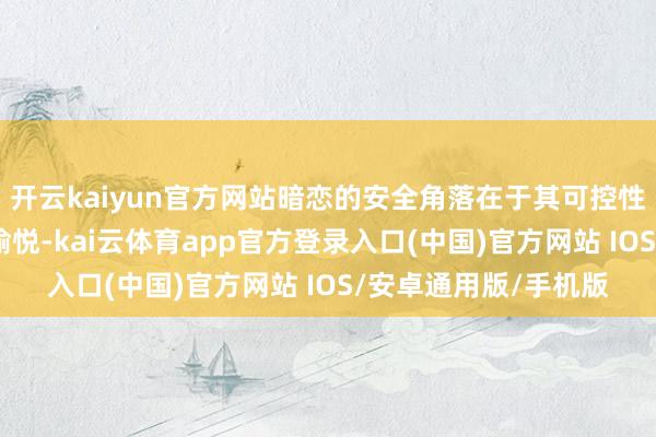 开云kaiyun官方网站暗恋的安全角落在于其可控性——既能享受心跳的愉悦-kai云体育app官方登录入口(中国)官方网站 IOS/安卓通用版/手机版