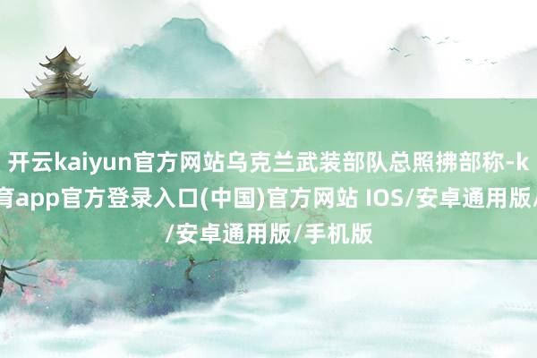 开云kaiyun官方网站乌克兰武装部队总照拂部称-kai云体育app官方登录入口(中国)官方网站 IOS/安卓通用版/手机版