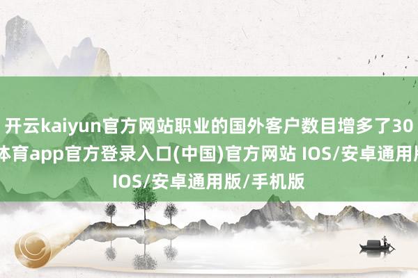 开云kaiyun官方网站职业的国外客户数目增多了30%-kai云体育app官方登录入口(中国)官方网站 IOS/安卓通用版/手机版