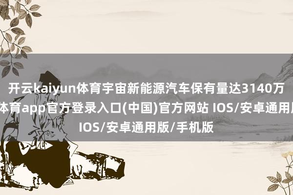 开云kaiyun体育宇宙新能源汽车保有量达3140万辆-kai云体育app官方登录入口(中国)官方网站 IOS/安卓通用版/手机版