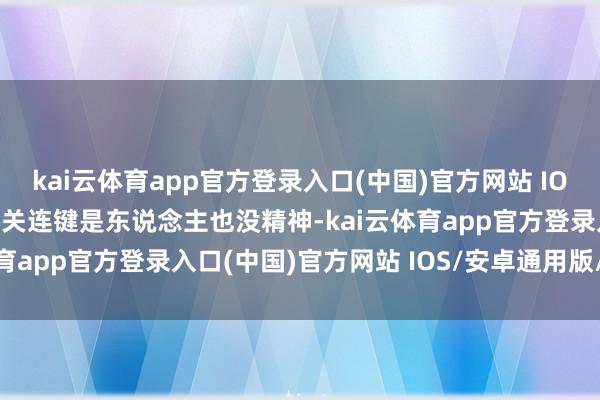 kai云体育app官方登录入口(中国)官方网站 IOS/安卓通用版/手机版还关连键是东说念主也没精神-kai云体育app官方登录入口(中国)官方网站 IOS/安卓通用版/手机版