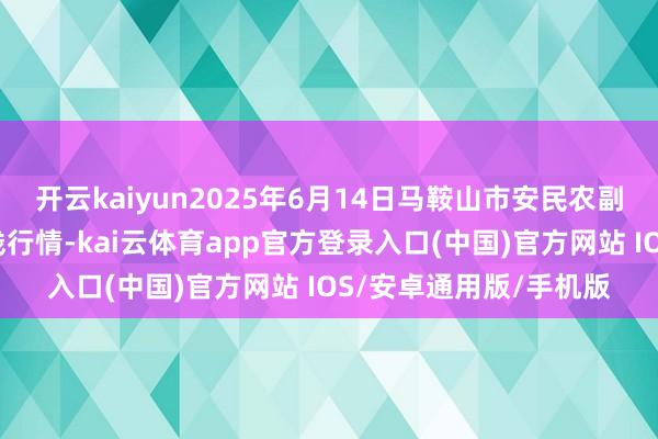 开云kaiyun2025年6月14日马鞍山市安民农副产物交易有限公司价钱行情-kai云体育app官方登录入口(中国)官方网站 IOS/安卓通用版/手机版