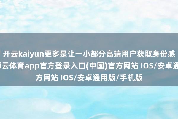 开云kaiyun更多是让一小部分高端用户获取身份感和稀缺感-kai云体育app官方登录入口(中国)官方网站 IOS/安卓通用版/手机版