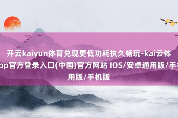 开云kaiyun体育兑现更低功耗执久畅玩-kai云体育app官方登录入口(中国)官方网站 IOS/安卓通用版/手机版