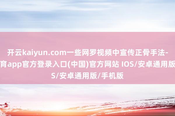 开云kaiyun.com一些网罗视频中宣传正骨手法-kai云体育app官方登录入口(中国)官方网站 IOS/安卓通用版/手机版