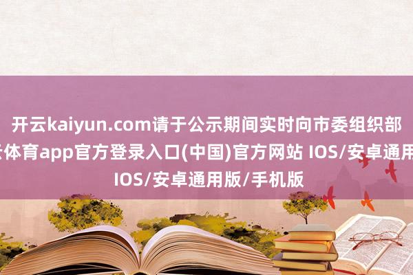 开云kaiyun.com请于公示期间实时向市委组织部反应-kai云体育app官方登录入口(中国)官方网站 IOS/安卓通用版/手机版