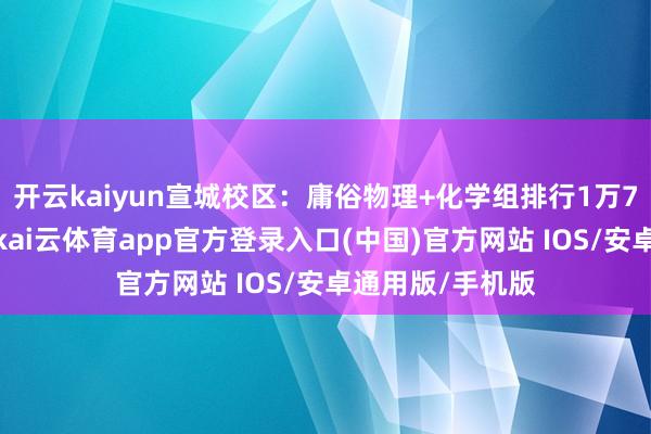 开云kaiyun宣城校区：庸俗物理+化学组排行1万7傍边可能性大-kai云体育app官方登录入口(中国)官方网站 IOS/安卓通用版/手机版