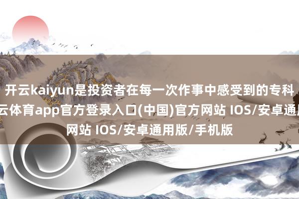开云kaiyun是投资者在每一次作事中感受到的专科与温度-kai云体育app官方登录入口(中国)官方网站 IOS/安卓通用版/手机版