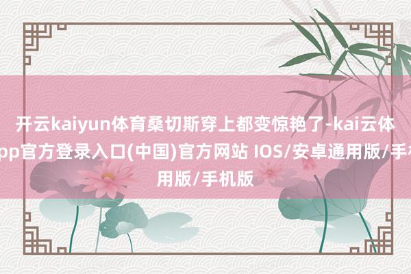 开云kaiyun体育桑切斯穿上都变惊艳了-kai云体育app官方登录入口(中国)官方网站 IOS/安卓通用版/手机版