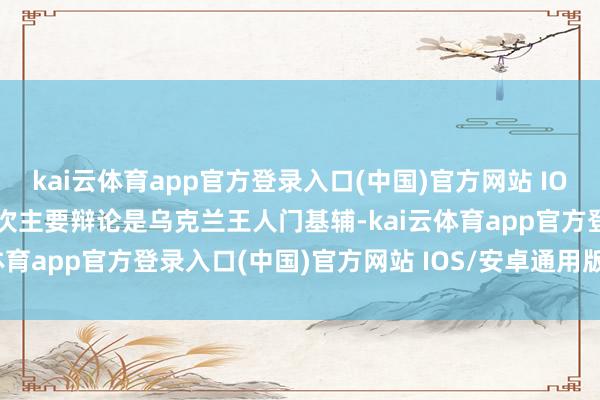 kai云体育app官方登录入口(中国)官方网站 IOS/安卓通用版/手机版这次主要辩论是乌克兰王人门基辅-kai云体育app官方登录入口(中国)官方网站 IOS/安卓通用版/手机版