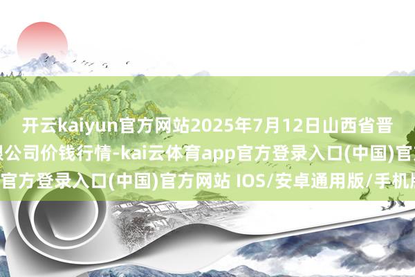 开云kaiyun官方网站2025年7月12日山西省晋城市绿欣农居品买卖有限公司价钱行情-kai云体育app官方登录入口(中国)官方网站 IOS/安卓通用版/手机版