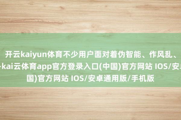 开云kaiyun体育不少用户面对着伪智能、作风乱、管事差三大痛点-kai云体育app官方登录入口(中国)官方网站 IOS/安卓通用版/手机版