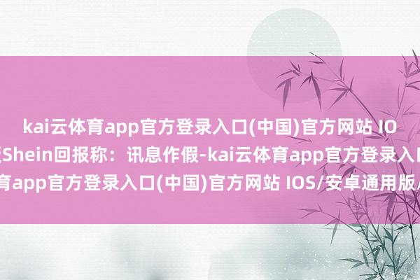 kai云体育app官方登录入口(中国)官方网站 IOS/安卓通用版/手机版Shein回报称：讯息作假-kai云体育app官方登录入口(中国)官方网站 IOS/安卓通用版/手机版