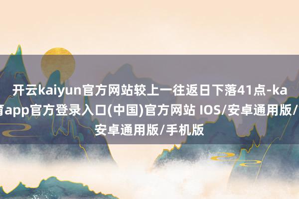 开云kaiyun官方网站较上一往返日下落41点-kai云体育app官方登录入口(中国)官方网站 IOS/安卓通用版/手机版