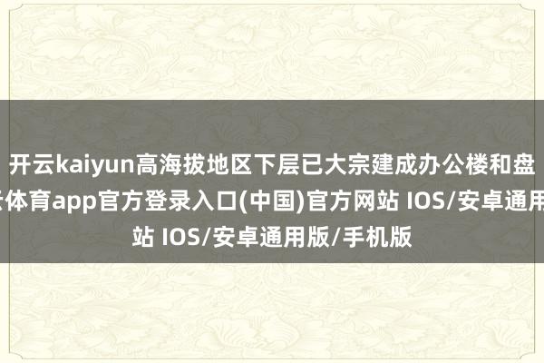 开云kaiyun高海拔地区下层已大宗建成办公楼和盘活房-kai云体育app官方登录入口(中国)官方网站 IOS/安卓通用版/手机版