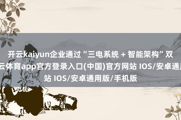 开云kaiyun企业通过“三电系统 + 智能架构”双轮运行-kai云体育app官方登录入口(中国)官方网站 IOS/安卓通用版/手机版