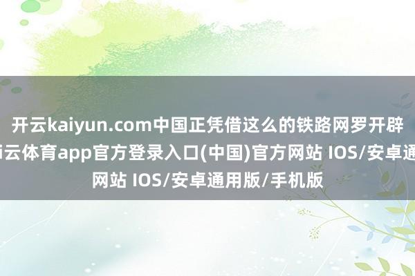 开云kaiyun.com中国正凭借这么的铁路网罗开辟新的翌日-kai云体育app官方登录入口(中国)官方网站 IOS/安卓通用版/手机版