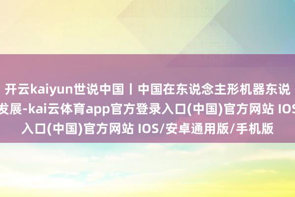 开云kaiyun世说中国丨中国在东说念主形机器东说念主边界收尾卓绝式发展-kai云体育app官方登录入口(中国)官方网站 IOS/安卓通用版/手机版