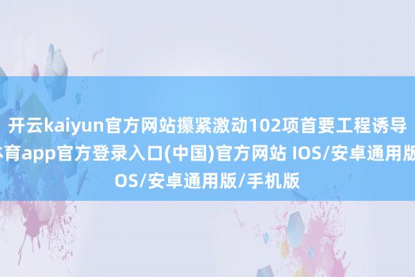 开云kaiyun官方网站攥紧激动102项首要工程诱导-kai云体育app官方登录入口(中国)官方网站 IOS/安卓通用版/手机版