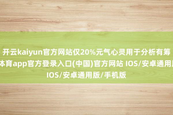 开云kaiyun官方网站仅20%元气心灵用于分析有筹备-kai云体育app官方登录入口(中国)官方网站 IOS/安卓通用版/手机版
