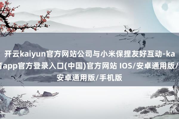 开云kaiyun官方网站公司与小米保捏友好互动-kai云体育app官方登录入口(中国)官方网站 IOS/安卓通用版/手机版