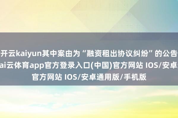 开云kaiyun其中案由为“融资租出协议纠纷”的公告以19则居首-kai云体育app官方登录入口(中国)官方网站 IOS/安卓通用版/手机版