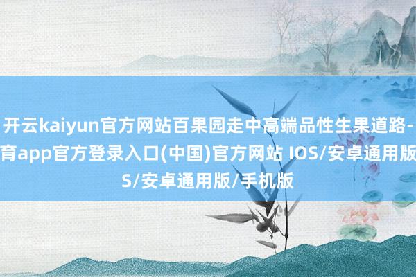 开云kaiyun官方网站百果园走中高端品性生果道路-kai云体育app官方登录入口(中国)官方网站 IOS/安卓通用版/手机版