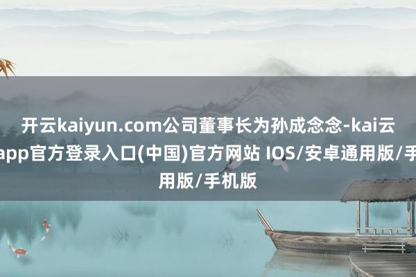 开云kaiyun.com公司董事长为孙成念念-kai云体育app官方登录入口(中国)官方网站 IOS/安卓通用版/手机版