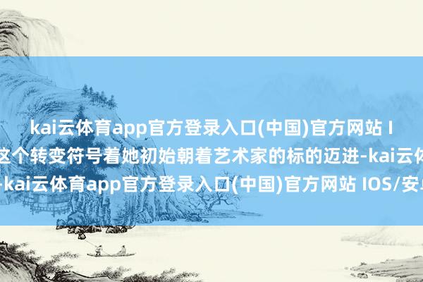 kai云体育app官方登录入口(中国)官方网站 IOS/安卓通用版/手机版这个转变符号着她初始朝着艺术家的标的迈进-kai云体育app官方登录入口(中国)官方网站 IOS/安卓通用版/手机版