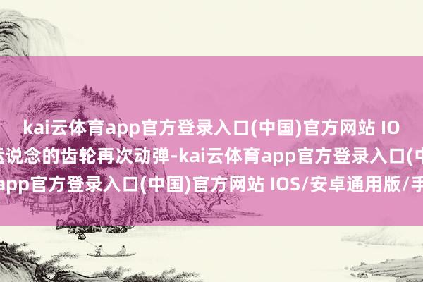 kai云体育app官方登录入口(中国)官方网站 IOS/安卓通用版/手机版运说念的齿轮再次动弹-kai云体育app官方登录入口(中国)官方网站 IOS/安卓通用版/手机版