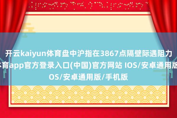 开云kaiyun体育盘中沪指在3867点隔壁际遇阻力-kai云体育app官方登录入口(中国)官方网站 IOS/安卓通用版/手机版