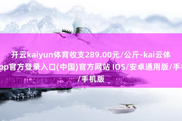 开云kaiyun体育收支289.00元/公斤-kai云体育app官方登录入口(中国)官方网站 IOS/安卓通用版/手机版