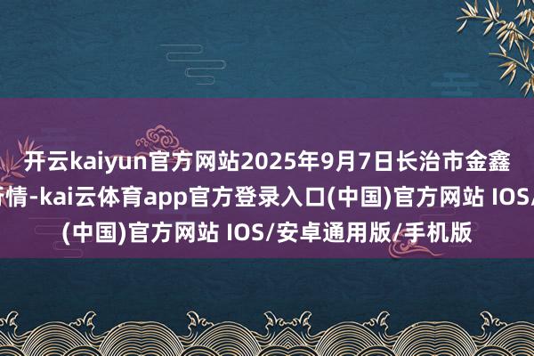 开云kaiyun官方网站2025年9月7日长治市金鑫瓜果批发阛阓价钱行情-kai云体育app官方登录入口(中国)官方网站 IOS/安卓通用版/手机版